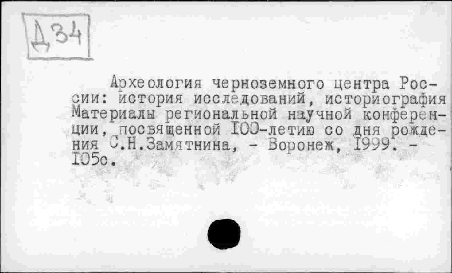 ﻿"'l_ r iLJMIITI -_Tirr.l_
Археология черноземного центра России: история исследований, историография Материалы региональной научной конференции .^посвященной 100-летию со дня рождения О.Н.Замятнина, - Воронеж, 1999. -105с.